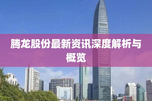 腾龙股份最新资讯深度解析与概览