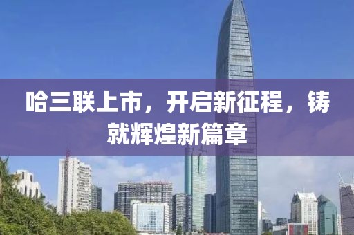 哈三联上市，开启新征程，铸就辉煌新篇章
