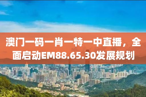澳门一码一肖一特一中直播，全面启动EM88.65.30发展规划