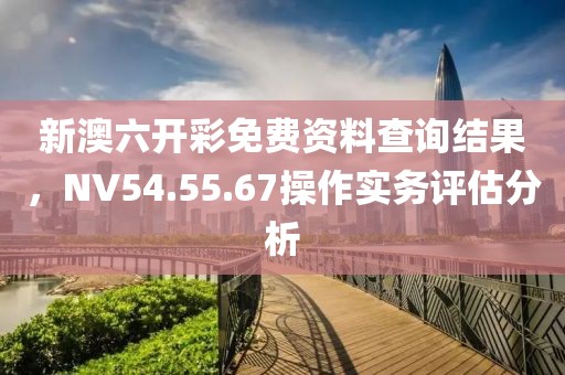 新澳六开彩免费资料查询结果，NV54.55.67操作实务评估分析