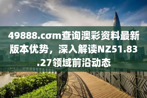 49888.cσm查询澳彩资料最新版本优势，深入解读NZ51.83.27领域前沿动态