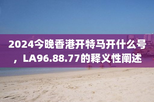 2024今晚香港开特马开什么号，LA96.88.77的释义性阐述