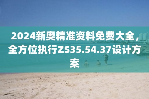 2024新奥精准资料免费大全，全方位执行ZS35.54.37设计方案