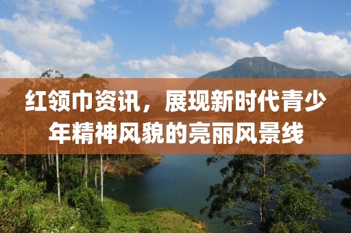 红领巾资讯，展现新时代青少年精神风貌的亮丽风景线