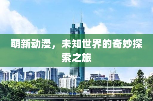 萌新动漫，未知世界的奇妙探索之旅
