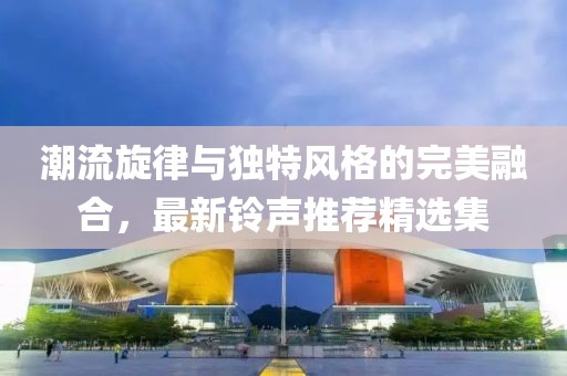 潮流旋律与独特风格的完美融合，最新铃声推荐精选集
