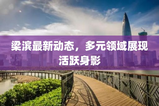 梁滨最新动态，多元领域展现活跃身影